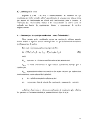 22
3.3 Combinações de ações
Segundo a NBR 14762:2010 (“Dimensionamento de estruturas de aço
constituídas por perfis formados a frio”), a combinação de ações deve ser feita de forma
que possam ser determinados os efeitos mais desfavoráveis para a estrutura. A
verificação dos estados-limites últimos e dos estados-limites de serviço deve ser
realizada em função de combinações últimas e combinações de serviço,
respectivamente.
3.3.1 Combinações de Ações para os Estados Limites Últimos (ELU)
Neste projeto, serão consideradas apenas as combinações últimas normais,
ficando de fora as especiais e as de construção uma vez que a estrutura em estudo não
justifica este tipo de analise.
Para cada combinação, aplica-se a expressão 3.5:
‫ܨ‬ௗ = ∑ ൫ߛ௚௜‫ܨ‬ீ೔,ೖ
൯ + ߛ௤ଵ‫ܨ‬ொభ,ೖ
+ ∑ (ߛ௤௝߰଴௝‫ܨ‬ொೕ,ೖ
)௡
௝ୀଶ
௠
௜ୀଵ (3.5)
onde
‫ܨ‬ீ೔,ೖ
representa os valores característicos das ações permanentes;
‫ܨ‬ொభ,ೖ
é o valor característico da ação variável considerada principal para a
combinação;
‫ܨ‬ொೕ,ೖ
	 representa os valores característicos das ações variáveis que podem atuar
simultaneamente com a ação variável principal;
ߛ	 é o coeficiente de ponderação das ações;
߰଴ representa o fator de redução das combinações para as ações variáveis;
A Tabela 3.3 apresenta os valores dos coeficientes de ponderação (ߛ) e a Tabela
3.4 apresenta os fatores de combinação para os diferentes tipos de ação.
 