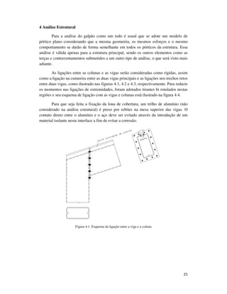 25
4 Análise Estrutural
Para a análise do galpão como um todo é usual que se adote um modelo de
pórtico plano considerando que a mesma geometria, os mesmos esforços e o mesmo
comportamento se darão de forma semelhante em todos os pórticos da estrutura. Essa
análise é válida apenas para a estrutura principal, sendo os outros elementos como as
terças e contraventamentos submetidos a um outro tipo de análise, o que será visto mais
adiante.
As ligações entre as colunas e as vigas serão consideradas como rígidas, assim
como a ligação na cumeeira entre as duas vigas principais e as ligações nos trechos retos
entre duas vigas, como ilustrado nas figuras 4.1, 4.2 e 4.3, respectivamente. Para reduzir
os momentos nas ligações de extremidades, foram adotados tirantes bi rotulados nestas
regiões e seu esquema de ligação com as vigas e colunas está ilustrado na figura 4.4.
Para que seja feita a fixação da lona de cobertura, um trilho de alumínio (não
considerado na análise estrutural) é preso por rebites na mesa superior das vigas. O
contato direto entre o alumínio e o aço deve ser evitado através da introdução de um
material isolante nesta interface a fim de evitar a corrosão.
Figura 4.1: Esquema da ligação entre a viga e a coluna
 