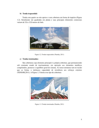 3
b) Tenda trapezoidal:
Tenda com quatro ou oito apoios e com cobertura em forma de trapézio (Figura
1.2). Geralmente são quadradas em planta e suas principais dimensões comerciais
variam de 5,0 a 15,0 metros de lado.
Figura 1.2: Tendas trapezoidais (Nautika, 2011)
c) Tendas tensionadas:
São coberturas cujo elemento principal é a própria cobertura, que permanecendo
sob constante estado de tracionamento, em oposição aos elementos metálicos
comprimidos, promove o equilíbrio geral do sistema. As tenso-estruturas tem no tecido
que as forma, a intrínseca capacidade de resistência aos esforços externos
(TENSOR,2011). A Figura 1.3 ilustra esse tipo de cobertura:
Figura 1.3: Tendas tensionadas (Nautika, 2011)
 