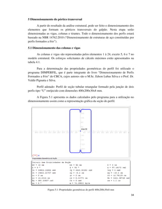34
5 Dimensionamento do pórtico transversal
A partir do resultado da análise estrutural, pode ser feito o dimensionamento dos
elementos que formam os pórticos transversais do galpão. Nesta etapa serão
dimensionadas as vigas, colunas e tirantes. Todo o dimensionamento dos perfis estará
baseado na NBR 14762:2010 (“Dimensionamento de estruturas de aço constituídas por
perfis formados a frio”).
5.1 Dimensionamento das colunas e vigas
As colunas e vigas são representadas pelos elementos 1 à 24, exceto 5, 6 e 7 no
modelo estrutural. Os esforços solicitantes de cálculo máximos estão apresentados na
tabela 4.1.
Para a determinação das propriedades geométricas do perfil foi utilizado o
programa DIMPERFIL, que é parte integrante do livro “Dimensionamento de Perfis
Formados a Frio” do CBCA, cujos autores são o M.Sc. Edson Lubas Silva e o Prof. Dr.
Valdir Pignatta e Silva.
Perfil adotado: Perfil de seção tubular retangular formado pela junção de dois
perfis tipo “U” enrijecido com dimensões 400x200x30x8 mm.
A Figura 5.1 apresenta os dados calculados pelo programa para a utilização no
dimensionamento assim como a representação gráfica da seção do perfil.
Figura 5.1: Propriedades geométricas do perfil 400x200x30x8 mm
 