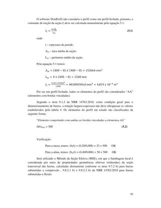35
O software DimPerfil não considera o perfil como um perfil fechado, portanto, a
constante de torção da seção It deve ser calculada manualmente pela equação 5.1:
‫ܫ‬௧ =
ସ௧஺೘
మ
௅೘
(5.1)
onde
t – espessura da parede;
Am – área média da seção;
Lm – perímetro médio da seção;
Pela equação 5.1 temos:
‫ܣ‬௠ = (400 − 8) × (400 − 8) = 153664	݉݉ଶ
‫ܮ‬௠ = 4 × (400 − 8) = 1568	݉݉
‫ܫ‬௧ =
ସ×଼×ଵହଷ଺଺ସమ
ଵହ଺଼
= 481890304,0	݉݉ସ
= 4,819	‫01	ݔ‬ିସ
	݉ସ
Por ser um perfil fechado, todos os elementos do perfil são considerados “AA”
(elementos com bordas vinculadas).
Segundo o item 9.1.2 da NBR 14762:2010, como condição geral para o
dimensionamento de barras, a relação largura-espessura não deve ultrapassar os valores
estabelecidos pela tabela 4. Os elementos do perfil em estudo são classificados da
seguinte forma:
“Elemento comprimido com ambas as bordas vinculadas a elementos AA”
(b/t)max = 500 (5.2)
Verificação:
Para a mesa, temos: (bf/t) = (0,20/0,008) = 25 < 500 OK
Para a alma, temos: (bw/t) = (0,40/0,008) = 50 < 500 OK
Será utilizado o Método da Seção Efetiva (MSE), em que a flambagem local é
considerada por meio de propriedades geométricas efetivas (reduzidas) da seção
transversal das barras, calculadas diretamente conforme os itens 9.7.2 b) para barras
submetidas a compressão , 9.8.2.1 b) e 9.8.2.2 b) da NBR 14762:2010 para barras
submetidas a flexão.
 