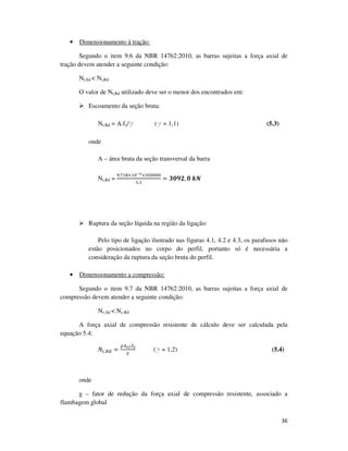 36
• Dimensionamento á tração:
Segundo o item 9.6 da NBR 14762:2010, as barras sujeitas a força axial de
tração devem atender a seguinte condição:
Nt,Sd < Nt,Rd
O valor de Nt,Rd utilizado deve ser o menor dos encontrados em:
Escoamento da seção bruta:
Nt,Rd = A.fy/g (g = 1,1) (5.3)
onde
A – área bruta da seção transversal da barra
Nt,Rd =
ଽ.଻ଵ଼×ଵ଴షయ×ଷହ଴଴଴଴
ଵ,ଵ
= ૜૙ૢ૛, ૙	࢑ࡺ
Ruptura da seção líquida na região da ligação:
Pelo tipo de ligação ilustrado nas figuras 4.1, 4.2 e 4.3, os parafusos não
estão posicionados no corpo do perfil, portanto só é necessária a
consideração da ruptura da seção bruta do perfil.
• Dimensionamento a compressão:
Segundo o item 9.7 da NBR 14762:2010, as barras sujeitas a força axial de
compressão devem atender a seguinte condição:
Nc,Sd < Nc,Rd
A força axial de compressão resistente de cálculo deve ser calculada pela
equação 5.4:
ܰ௖,ோௗ =
ఞ஺೐೑௙೤
ఊ
(g = 1,2) (5.4)
onde
χ – fator de redução da força axial de compressão resistente, associado a
flambagem global
 