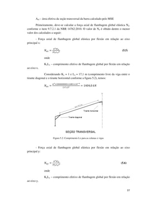 37
Aef – área efetiva da seção transversal da barra calculado pelo MSE
Primeiramente, deve-se calcular a força axial de flambagem global elástica Ne,
conforme o item 9.7.2.1 da NBR 14762:2010. O valor de Ne é obtido dentre o menor
valor dos calculados a seguir:
- Força axial de flambagem global elástica por flexão em relação ao eixo
principal x:
ܰ௘௫ =
గమாூೣ
(௄ೣ௅ೣ)మ (5.5)
onde
KxLx – comprimento efetivo de flambagem global por flexão em relação
ao eixo x.
Considerando Kx = 1 e Lx = 17,1 m (comprimento livre da viga entre o
tirante diagonal e o tirante horizontal conforme a figura 5.2), temos:
ܰ௘௫ =
గమ×ଶ଴଴଴଴଴଴଴଴×ଶ,଴଼ଵ×ଵ଴షర
(ଵ଻,ଵ)మ
= 1404,0	݇ܰ
Figura 5.2: Comprimento Lx para as colunas e vigas
- Força axial de flambagem global elástica por flexão em relação ao eixo
principal y:
ܰ௘௬ =
గమாூ೤
(௄೤௅೤)మ (5.6)
onde
KyLy – comprimento efetivo de flambagem global por flexão em relação
ao eixo y.
 