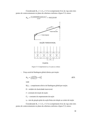 38
Considerando Ky = 1 e Ly = 5,3 m (comprimento livre da viga entre dois
pontos de contraventamento no plano da cobertura conforme a figura 5.3), temos:
ܰ௘௬ =
గమ×ଶ଴଴଴଴଴଴଴଴×଺,ହ଺ଷ×ଵ଴షఱ
(ହ,ଷ)మ = 4612,0	݇ܰ
Figura 5.3: Comprimento Ly e Lz para as colunas
- Força axial de flambagem global elástica por torção:
ܰ௘௭ =
ଵ
௥బ
మ ቂ
గమா஼ೢ
(௄೥௅೥)మ + ‫ܬܩ‬ቃ (5.7)
onde
KzLz – comprimento efetivo de flambagem global por torção;
G – módulo de elasticidade transversal;
J – constante de torção da seção;
Cw – constante de empenamento da seção
r0 – raio de giração polar da seção bruta em relação ao centro de torção
Considerando Kz = 1 e Lz = 5,3 m (comprimento livre da viga entre dois
pontos de contraventamento no plano da cobertura conforme a figura 5.3), temos:
 