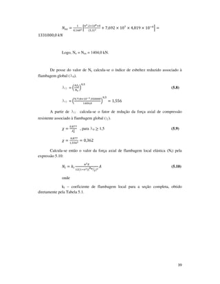 39
ܰ௘௭ =
ଵ
଴,ଵ଺଼మ ቂ
గమ.ଶ×ଵ଴ఴ×଴
(ହ,ଷ)మ + 7,692 × 10଻
× 4,819 × 10ିସ
ቃ =
1331000,0	݇ܰ
Logo, Ne = Nex = 1404,0 kN.
De posse do valor de Ne calcula-se o índice de esbeltez reduzido associado à
flambagem global (l0).
l0 = ቀ
஺௙೤
ே೐
ቁ
଴,ହ
(5.8)
l0 = ቀ
ଽ,଻ଵ଼×ଵ଴షయ.ଷହ଴଴଴଴
ଵସ଴ସ,଴
ቁ
଴,ହ
= 1,556
A partir de l0 calcula-se o fator de redução da força axial de compressão
resistente associado à flambagem global (χ).
߯ =
଴,଼଻଻
ఒబ
మ , para l0 ≥ 1,5 (5.9)
߯ =
଴,଼଻଻
ଵ,ହହ଺మ = 0,362
Calcula-se então o valor da força axial de flambagem local elástica (Nl) pela
expressão 5.10:
ܰ௟ = ݇௟
గమா
ଵଶ(ଵିజమ)(
௕ೢ
௧ൗ )మ
‫ܣ‬ (5.10)
onde
kl – coeficiente de flambagem local para a seção completa, obtido
diretamente pela Tabela 5.1.
 