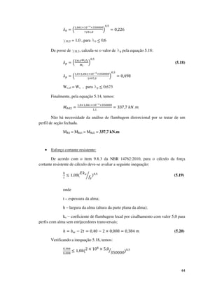 44
ߣ଴ = ቀ
ଵ,଴଺ଵ×ଵ଴షయ×ଷହ଴଴଴଴
଻ଶହଵ,଴
ቁ
଴,ହ
= 0,226
χFLT = 1,0 , para l0 ≤ 0,6
De posse de χFLT, calcula-se o valor de lp pela equação 5.18:
ߣ௣ = ቀ
ఞಷಽ೅ௐ೎௙೤
ெ೗
ቁ
଴,ହ
(5.18)
ߣ௣ = ቀ
ଵ,଴×ଵ,଴଺ଵ×ଵ଴షయ×ଷହ଴଴଴଴
ଵସଽ଻,଴
ቁ
଴,ହ
= 0,498
Wc,ef = Wc , para lp ≤ 0,673
Finalmente, pela equação 5.14, temos:
‫ܯ‬ோௗଶ =
ଵ,଴×ଵ,଴଺ଵ×ଵ଴షయ×ଷହ଴଴଴଴
ଵ,ଵ
= 337,7	݇ܰ. ݉
Não há necessidade da análise de flambagem distorcional por se tratar de um
perfil de seção fechada.
MRd = MRd1 = MRd2 = 337,7 kN.m
• Esforço cortante resistente:
De acordo com o item 9.8.3 da NBR 14762:2010, para o cálculo da força
cortante resistente de cálculo deve-se avaliar a seguinte inequação:
௛
௧
≤ 1,08(
‫݇ܧ‬௩
݂௬
൘ )଴,ହ
(5.19)
onde
t – espessura da alma;
h – largura da alma (altura da parte plana da alma);
kv – coeficiente de flambagem local por cisalhamento com valor 5,0 para
perfis com alma sem enrijecedores transversais;
ℎ = ܾ௪ − 2‫ݐ‬ = 0,40 − 2 × 0,008 = 0,384	݉	 (5.20)
Verificando a inequação 5.18, temos:
଴,ଷ଼ସ
଴,଴଴଼
≤ 1,08(2 × 10଼
× 5,0
350000
ൗ )଴,ହ
 