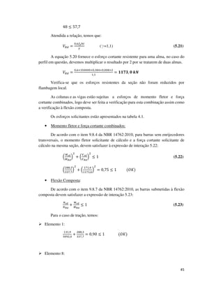 45
48 ≤ 57,7
Atendida a relação, temos que:
ܸோௗ =
଴,଺௙೤௛௧
ఊ
(g=1,1) (5.21)
A equação 5.20 fornece o esforço cortante resistente para uma alma, no caso do
perfil em questão, devemos multiplicar o resultado por 2 por se tratarem de duas almas.
ܸோௗ =
଴,଺×ଷହ଴଴଴଴×଴,ଷ଼ସ×଴,଴଴଼×ଶ
ଵ,ଵ
= ૚૚ૠ૜, ૙	࢑ࡺ
Verifica-se que os esforços resistentes da seção não foram reduzidos por
flambagem local.
As colunas e as vigas estão sujeitas a esforços de momento fletor e força
cortante combinados, logo deve ser feita a verificação para esta combinação assim como
a verificação à flexão composta.
Os esforços solicitantes estão apresentados na tabela 4.1.
• Momento fletor e força cortante combinados:
De acordo com o item 9.8.4 da NBR 14762:2010, para barras sem enrijecedores
transversais, o momento fletor solicitante de cálculo e a força cortante solicitante de
cálculo na mesma seção, devem satisfazer à expressão de interação 5.22:
ቀ
ெೞ೏
ெೃ೏
ቁ
ଶ
+ ቀ
௏ೞ೏
௏ೃ೏
ቁ
ଶ
≤ 1 (5.22)
ቀ
ଶ଼଼,ଷ
ଷଷ଻,଻
ቁ
ଶ
+ ቀ
ଵ଻ଵ,ସ
ଵଵ଻ଷ,଴
ቁ
ଶ
= 0,75 ≤ 1											(ܱ‫)ܭ‬
• Flexão Composta:
De acordo com o item 9.8.7 da NBR 14762:2010, as barras submetidas à flexão
composta devem satisfazer a expressão de interação 5.23:
ேೞ೏
ேೃ೏
+
ெೞ೏
ெೃ೏
≤ 1 (5.23)
Para o caso de tração, temos:
Elemento 1:
ଵଷଵ,ଽ
ଷ଴ଽଶ,଴
+
ଶ଼଼,ଷ
ଷଷ଻,଻
= 0,90 ≤ 1															(ܱ‫)ܭ‬
Elemento 8:
 