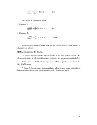 46
ଵ଺ସ,଺
ଷ଴ଽଶ,଴
+
ଶସଶ,଻
ଷଷ଻,଻
= 0,77 ≤ 1															(ܱ‫)ܭ‬
Para o caso de compressão, temos:
Elemento 1:
ିଵଵଶ,ଷ
ିଵ଴ଶ଺,଴
+
ଶ଼଼,ଷ
ଷଷ଻,଻
= 0,96 ≤ 1															(ܱ‫)ܭ‬
Elemento 24:
ିଵ଼଺,ଷ
ିଵ଴ଶ଺,଴
+
ଶସଶ,଻
ଷଷ଻,଻
= 0,93 ≤ 1																(ܱ‫)ܭ‬
Assim sendo, o perfil 400x200x30x8 mm das colunas e vigas atende a todas as
solicitações de cálculo.
5.2 Dimensionamento dos tirantes:
Os tirantes são representados pelos elementos 5, 6 e 7 no modelo estrutural. Os
esforços solicitantes de cálculo máximos para os tirantes são apresentados na tabela 4.1.
Perfil adotado: Perfil aberto tipo duplo “U” enrijecido com dimensões
100x100x20x6 mm.
A Figura 5.4 apresenta os dados calculados pelo programa para a utilização no
dimensionamento assim como a representação gráfica da seção do perfil.
 