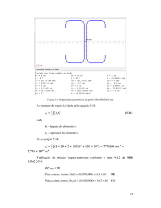 47
Figura 5.4: Propriedades geométricas do perfil 100x100x20x6 mm
A constante de torção It é dada pela equação 5.24:
‫ܫ‬௧ =
ଵ
ଷ
∑ ܾ௜‫ݐ‬௜
ଷ
(5.24)
onde
bi – largura do elemento i;
ti – espessura do elemento i.
Pela equação 5.24:
‫ܫ‬௧ =
ଵ
ଷ
൫(4 × 20 + 2 × 100)6ଷ
+ 100 × 10ଷ
൯ = 77760,0	݉݉ସ
=
7,776 × 10ି଼
	݉ସ
Verificação da relação largura-espessura conforme o item 9.1.2 da NBR
14762:2010:
(b/t)max = 60
Para a mesa, temos: (bf/t) = (0,05/0,006) = 8,3 < 60 OK
Para a alma, temos: (bw/t) = (0,10/0,006) = 16,7 < 60 OK
 