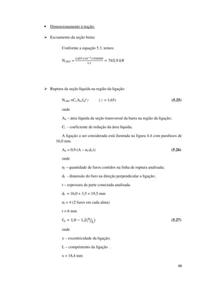 48
• Dimensionamento à tração:
Escoamento da seção bruta:
Conforme a equação 5.3, temos:
Nt,Rd1 =
ଶ,ସ଴଻×ଵ଴షయ×ଷହ଴଴଴଴
ଵ,ଵ
= 765,9	݇ܰ
Ruptura da seção líquida na região da ligação:
Nt,Rd =Ct.An.fu/g (g = 1,65) (5.25)
onde
An – área líquida da seção transversal da barra na região da ligação;
Ct - coeficiente de redução da área líquida;
A ligação a ser considerada está ilustrada na figura 4.4 com parafusos de
16,0 mm.
An = 0,9 (A – nf.df.t) (5.26)
onde
nf – quantidade de furos contidos na linha de ruptura analisada;
df - dimensão do furo na direção perpendicular a ligação;
t – espessura da parte conectada analisada.
df = 16,0 + 3,5 = 19,5 mm
nf = 4 (2 furos em cada alma)
t = 6 mm
C୲ = 1,0 − 1,2(x
Lൗ ) (5.27)
onde
x – excentricidade da ligação;
L – comprimento da ligação .
x = 18,4 mm
 