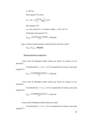 49
L = 80 mm
Pela equação 5.25, temos:
C୲ = 1,0 − 1,2 ൭15,4
80ൗ ൱ = 0,77
Pela equação 5.24:
An = 0,9 (2,407x10-3
– 4 x 0,0195 x 0,006) = 1,745 x 10-3
m²
Finalmente, pela equação 5.23:
Nt,Rd2 =
଴,଻଻×ଵ,଻ସହ	୶	ଵ଴షయ	×	ସ଼ହ଴଴଴
ଵ,଺ହ
= 395,0	kN
Logo, o esforço normal resistente é dado pelo menor dos dois valores:
Nt,Rd = Nt,Rd2 = 395,0 kN
Dimensionamento à compressão:
- Força axial de flambagem global elástica por flexão em relação ao eixo
principal x:
Considerando Kx = 1 e Lx = 3,0 m (comprimento do tirante), temos pela
equação 5.5:
ܰ௘௫ =
గమ×ଶ଴଴଴଴଴଴଴଴×ଷ,ଷଶ଼×ଵ଴షల
(ଷ)మ
= 730,0	݇ܰ
- Força axial de flambagem global elástica por flexão em relação ao eixo
principal y:
Considerando Ky = 1 e Ly = 3,0 m (comprimento do tirante), temos pela
equação 5.6:
ܰ௘௬ =
గమ×ଶ଴଴଴଴଴଴଴଴×ଵ,ହଶଵ×ଵ଴షల
(ଷ)మ = 333,7	݇ܰ
- Força axial de flambagem global elástica por torção:
Considerando Kz = 1 e Lz = 3,0 m (comprimento do tirante), temos pela
equação 5.7:
 