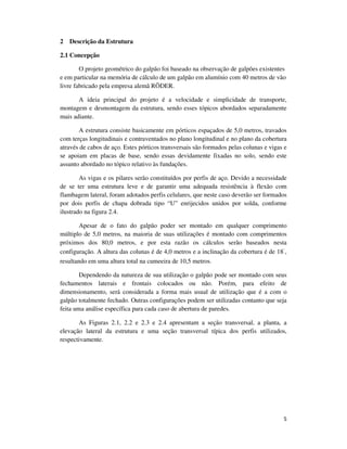5
2 Descrição da Estrutura
2.1 Concepção
O projeto geométrico do galpão foi baseado na observação de galpões existentes
e em particular na memória de cálculo de um galpão em alumínio com 40 metros de vão
livre fabricado pela empresa alemã RӦDER.
A ideia principal do projeto é a velocidade e simplicidade de transporte,
montagem e desmontagem da estrutura, sendo esses tópicos abordados separadamente
mais adiante.
A estrutura consiste basicamente em pórticos espaçados de 5,0 metros, travados
com terças longitudinais e contraventados no plano longitudinal e no plano da cobertura
através de cabos de aço. Estes pórticos transversais são formados pelas colunas e vigas e
se apoiam em placas de base, sendo essas devidamente fixadas no solo, sendo este
assunto abordado no tópico relativo às fundações.
As vigas e os pilares serão constituídos por perfis de aço. Devido a necessidade
de se ter uma estrutura leve e de garantir uma adequada resistência à flexão com
flambagem lateral, foram adotados perfis celulares, que neste caso deverão ser formados
por dois perfis de chapa dobrada tipo “U” enrijecidos unidos por solda, conforme
ilustrado na figura 2.4.
Apesar de o fato do galpão poder ser montado em qualquer comprimento
múltiplo de 5,0 metros, na maioria de suas utilizações é montado com comprimentos
próximos dos 80,0 metros, e por esta razão os cálculos serão baseados nesta
configuração. A altura das colunas é de 4,0 metros e a inclinação da cobertura é de 18˚,
resultando em uma altura total na cumeeira de 10,5 metros.
Dependendo da natureza de sua utilização o galpão pode ser montado com seus
fechamentos laterais e frontais colocados ou não. Porém, para efeito de
dimensionamento, será considerada a forma mais usual de utilização que é a com o
galpão totalmente fechado. Outras configurações podem ser utilizadas contanto que seja
feita uma análise específica para cada caso de abertura de paredes.
As Figuras 2.1, 2.2 e 2.3 e 2.4 apresentam a seção transversal, a planta, a
elevação lateral da estrutura e uma seção transversal típica dos perfis utilizados,
respectivamente.
 