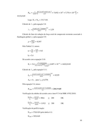 50
ܰ௘௭ =
ଵ
଴,଴ସହమ ቂ
గమ.ଶ×ଵ଴ఴ×ଶ,଼ଷ଻×ଵ଴షవ
(ଷ)మ + 7,692 × 10଻
× 7,776 × 10ି଼
ቃ =
3115,0	݇ܰ
Logo, Ne = Ney = 333,7 kN.
Cálculo de l0 pela equação 5.8:
l0 = ቀ
ଶ,ସ଴଻×ଵ଴షయ.ଷହ଴଴଴଴
ଷଷଷ,଻
ቁ
଴,ହ
= 1,59
Cálculo do fator de redução da força axial de compressão resistente associado à
flambagem global (χ) pela equação 5.9:
߯ =
଴,଼଻଻
ଵ,ହଽమ = 0,347
Pela Tabela 5.1, temos:
ߟ =
௕௙
௕௪
=
଴,଴ହ
଴,ଵ
= 0,5
kl = 5,4
De acordo com a equação 5.10:
ܰ௟ = 5,4
గమ×ଶ଴଴଴଴଴଴଴଴
ଵଶ(ଵି଴,ଷమ)(଴,ଵ଴
଴,଴଴଺ൗ )మ
2,407 × 10ିଷ
= 6422,0	݇ܰ
Cálculo de lp pela equação 5.11:
ߣ௣ = ቀ
଴,ଷସ଻×ଶ,ସ଴଻×ଵ଴షయ×ଷହ଴଴଴଴
଺ସଶଶ
ቁ
଴,ହ
= 0,539
Aef = A , para lp ≤ 0,776
Pela equação 5.4, temos:
ܰ௖,ோௗ =
଴,ଷସ଻×ଶ,ସ଴଻×ଵ଴షయ×ଷହ଴଴଴଴
ଵ,ଶ
= ૛૝૜, ૢ	࢑ࡺ
Verificação da esbeltez de acordo com o item 9.7.4 da NBR 14762:2010:
௄ೣ×௅ೣ
௥ೣ
=
ଵ,଴×ଷ,଴
଴,଴ଷ଻
= 80,6 ≤ 200 OK
௄೤×௅೤
௥೤
=
ଵ,଴×ଷ,଴
଴,଴ଶହ
= 119,5		 ≤ 200 OK
Verificação do perfil à tração:
Nt,Sd = 378,8 kN (pela tabela 4.1)
Nt,Rd = 395,0 kN
 