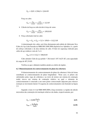 56
‫ܨ‬௕௥ = 0,01 × 246,0 = 2,46	݇ܰ
Força no cabo:
‫ܨ‬ௗଵ =
ி್ೝ
ୡ୭ୱ	(∅)
=
ଶ,ସ଺
ୡ୭ୱ	(ଷ଼,଻)
= 3,2	݇ܰ
Cálculo da força no cabo devido à força de vento:
‫ܨ‬ௗଶ =
௏ೞ೏
ୡ୭ୱ	(∅)
=
଼ହ,ଵ
ୡ୭ୱ	(ଷ଼,଻)
= 109,0	݇ܰ
Força solicitante total no cabo:
‫ܨ‬ௌௗ = ‫ܨ‬ௗଵ + ‫ܨ‬ௗଶ = 3,2 + 109,0 = 112,2	݇ܰ
A determinação dos cabos será feita diretamente pela tabela do fabricante Siva
Cabos de Aço Ltda baseada na NBR ISO 2408:2008 disponível no Apêndice A. a partir
do esforço solicitante e da área mínima do cabo. O fator de segurança indicado para
cabos de aço estáticos varia de 3 a 4.
‫ܨ‬ோௗ ≥ 4 × 112,2 = 448,8	݇ܰ
Cabo adotado: Cabo de aço polido ∅ 28,6 mm(1 1/8”) 6x25 AF, com capacidade
de carga de 487,19 kN.
Verifica-se que o diâmetro também atende ao critério de rigidez.
6.2 Dimensionamento do contraventamento do plano da cobertura
O dimensionamento do contraventamento do plano da cobertura é feito de forma
semelhante ao contraventamento do plano longitudinal. Neste caso, os pilares são
substituídos pelas vigas de cobertura e ao invés de termos um sistema de contenção
nodal, tem-se um sistema de contenção relativo, no qual o elemento de
contraventamento é conectado a um outro ponto contraventado adjacente para oferecer
restrição ao movimento lateral. O esquema de contraventamento está ilustrado na figura
2.2.
Segundo o item 4.11 da NBR 8800:2008 a força resistente e a rigidez de cálculo
necessárias das contenções de translação relativas são dadas, respectivamente, por:
‫ܨ‬௕௥ = 0,008
ெೄ೏஼೏	
௛బ
(6.9)
݇࢔ࢋࢉ =
૝ࢽ࢘ࡹࡿࢊ࡯ࢊ
ࡸ࢈࢈ࢎ૙
(6.10)
 