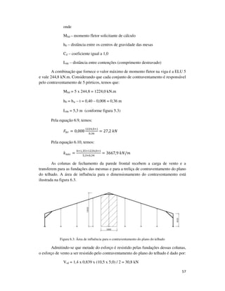57
onde
MSd – momento fletor solicitante de cálculo
h0 – distância entre os centros de gravidade das mesas
Cd – coeficiente igual a 1,0
Lbb – distância entre contenções (comprimento destravado)
A combinação que fornece o valor máximo de momento fletor na viga é a ELU 5
e vale 244,8 kN.m. Considerando que cada conjunto de contraventamento é responsável
pelo contraventamento de 5 pórticos, temos que:
MSd = 5 x 244,8 = 1224,0 kN.m
h0 = bw – t = 0,40 – 0,008 = 0,36 m
Lbb = 5,3 m (conforme figura 5.3)
Pela equação 6.9, temos:
‫ܨ‬௕௥ = 0,008
ଵଶଶସ,଴×ଵ
଴,ଷ଺
= 27,2	݇ܰ
Pela equação 6.10, temos:
݇௡௘௖ =
ସ×ଵ,ଷହ×ଵଶଶସ,଴×ଵ
ହ,ଷ×଴,ଷସ
= 3667,9	݇ܰ/݉
As colunas de fechamento da parede frontal recebem a carga de vento e a
transferem para as fundações das mesmas e para a treliça de contraventamento do plano
do telhado. A área de influência para o dimensionamento do contraventamento está
ilustrada na figura 6.3.
Figura 6.3: Área de influência para o contraventamento do plano do telhado
Admitindo-se que metade do esforço é resistido pelas fundações dessas colunas,
o esforço de vento a ser resistido pelo contraventamento do plano do telhado é dado por:
Vsd = 1,4 x 0,839 x (10,5 x 5,0) / 2 = 30,8 kN
 