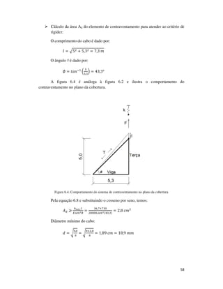 58
Cálculo da área Ad do elemento de contraventamento para atender ao critério de
rigidez:
O comprimento do cabo é dado por:
݈ = ඥ5ଶ + 5,3ଶ = 7,3	݉
O ângulo ∅é dado por:
∅ = ‫݊ܽݐ‬ିଵ
ቀ
ହ
ହ,ଷ
ቁ = 43,3°
A figura 6.4 é análoga à figura 6.2 e ilustra o comportamento do
contraventamento no plano da cobertura.
Figura 6.4: Comportamento do sistema de contraventamento no plano da cobertura
Pela equação 6.8 e substituindo o cosseno por seno, temos:
‫ܣ‬ௗ ≥
௞೙೐೎.௟
ா௦௘௡మ∅
=
ଷ଺,଻×଻ଷ଴
ଶ଴଴଴଴.௦௘௡మ(ସଷ,ଷ)
= 2,8	ܿ݉ଶ
Diâmetro mínimo do cabo:
݀ = ට
ସ஺
గ
= ට
ସ×ଶ,଼
గ
= 1,89	ܿ݉ = 18,9	݉݉
 