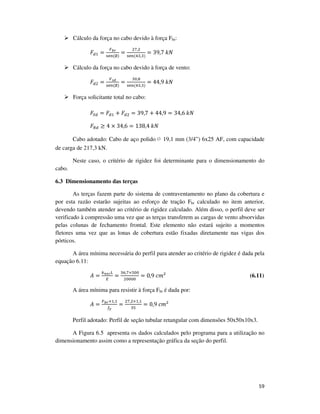 59
Cálculo da força no cabo devido à força Fbr:
‫ܨ‬ௗଵ =
ி್ೝ
ୱୣ୬	(∅)
=
ଶ଻,ଶ
ୱୣ୬(ସଷ,ଷ)
= 39,7	݇ܰ
Cálculo da força no cabo devido à força de vento:
‫ܨ‬ௗଶ =
௏ೞ೏
ୱୣ୬(∅)
=
ଷ଴,଼
ୱୣ୬	(ସଷ,ଷ)
= 44,9	݇ܰ
Força solicitante total no cabo:
‫ܨ‬ௌௗ = ‫ܨ‬ௗଵ + ‫ܨ‬ௗଶ = 39,7 + 44,9 = 34,6	݇ܰ
‫ܨ‬ோௗ ≥ 4 × 34,6 = 138,4	݇ܰ
Cabo adotado: Cabo de aço polido ∅ 19,1 mm (3/4”) 6x25 AF, com capacidade
de carga de 217,3 kN.
Neste caso, o critério de rigidez foi determinante para o dimensionamento do
cabo.
6.3 Dimensionamento das terças
As terças fazem parte do sistema de contraventamento no plano da cobertura e
por esta razão estarão sujeitas ao esforço de tração Fbr calculado no item anterior,
devendo também atender ao critério de rigidez calculado. Além disso, o perfil deve ser
verificado à compressão uma vez que as terças transferem as cargas de vento absorvidas
pelas colunas de fechamento frontal. Este elemento não estará sujeito a momentos
fletores uma vez que as lonas de cobertura estão fixadas diretamente nas vigas dos
pórticos.
A área mínima necessária do perfil para atender ao critério de rigidez é dada pela
equação 6.11:
‫ܣ‬ =
௞೙೐೎௅
ா
=
ଷ଺,଻×ହ଴଴
ଶ଴଴଴଴
= 0,9	ܿ݉² (6.11)
A área mínima para resistir à força Fbr é dada por:
‫ܣ‬ =
ி್ೝ×ଵ,ଵ
௙೤
=
ଶ଻,ଶ×ଵ,ଵ
ଷହ
= 0,9	ܿ݉²
Perfil adotado: Perfil de seção tubular retangular com dimensões 50x50x10x3.
A Figura 6.5 apresenta os dados calculados pelo programa para a utilização no
dimensionamento assim como a representação gráfica da seção do perfil.
 