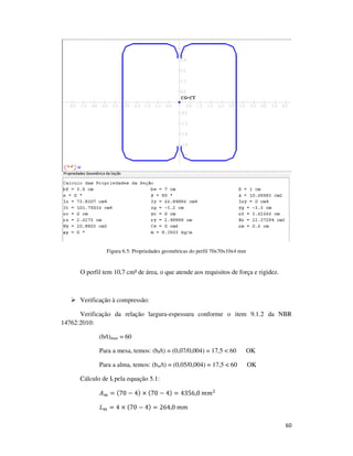 60
Figura 6.5: Propriedades geométricas do perfil 70x70x10x4 mm
O perfil tem 10,7 cm² de área, o que atende aos requisitos de força e rigidez.
Verificação à compressão:
Verificação da relação largura-espessura conforme o item 9.1.2 da NBR
14762:2010:
(b/t)max = 60
Para a mesa, temos: (bf/t) = (0,07/0,004) = 17,5 < 60 OK
Para a alma, temos: (bw/t) = (0,05/0,004) = 17,5 < 60 OK
Cálculo de It pela equação 5.1:
‫ܣ‬௠ = (70 − 4) × (70 − 4) = 4356,0	݉݉ଶ
‫ܮ‬௠ = 4 × (70 − 4) = 264,0	݉݉
 