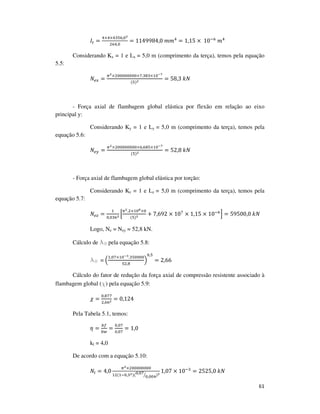 61
‫ܫ‬௧ =
ସ×ସ×ସଷହ଺,଴మ
ଶ଺ସ,଴
= 1149984,0	݉݉ସ
= 1,15 ×	10ି଺
	݉ସ
Considerando Kx = 1 e Lx = 5,0 m (comprimento da terça), temos pela equação
5.5:
ܰ௘௫ =
గమ×ଶ଴଴଴଴଴଴଴଴×଻.ଷ଼ଷ×ଵ଴షళ
(ହ)మ = 58,3	݇ܰ
- Força axial de flambagem global elástica por flexão em relação ao eixo
principal y:
Considerando Ky = 1 e Ly = 5,0 m (comprimento da terça), temos pela
equação 5.6:
ܰ௘௬ =
గమ×ଶ଴଴଴଴଴଴଴଴×଺,଺଼ହ×ଵ଴షళ
(ହ)మ
= 52,8	݇ܰ
- Força axial de flambagem global elástica por torção:
Considerando Kz = 1 e Lz = 5,0 m (comprimento da terça), temos pela
equação 5.7:
ܰ௘௭ =
ଵ
଴,଴ଷ଺మ ቂ
గమ.ଶ×ଵ଴ఴ×଴
(ହ)మ + 7,692 × 10଻
× 1,15 × 10ି଺
ቃ = 59500,0	݇ܰ
Logo, Ne = Ney = 52,8 kN.
Cálculo de l0 pela equação 5.8:
l0 = ቀ
ଵ,଴଻×ଵ଴షయ.ଷହ଴଴଴଴
ହଶ,଼
ቁ
଴,ହ
= 2,66
Cálculo do fator de redução da força axial de compressão resistente associado à
flambagem global (χ) pela equação 5.9:
߯ =
଴,଼଻଻
ଶ,଺଺మ = 0,124
Pela Tabela 5.1, temos:
ߟ =
௕௙
௕௪
=
଴,଴଻
଴,଴଻
= 1,0
kl = 4,0
De acordo com a equação 5.10:
ܰ௟ = 4,0
గమ×ଶ଴଴଴଴଴଴଴଴
ଵଶ(ଵି଴,ଷమ)(଴,଴଻
଴,଴଴ସൗ )మ
1,07 × 10ିଷ
= 2525,0	݇ܰ
 