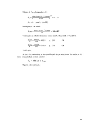 62
Cálculo de lp pela equação 5.11:
ߣ௣ = ቀ
଴,ଵଶସ×ଵ,଴଻×ଵ଴షయ×ଷହ଴଴଴଴
ଶହଶହ,଴
ቁ
଴,ହ
= 0,135
Aef = A , para lp ≤ 0,776
Pela equação 5.4, temos:
ܰ௖,ோௗ =
଴,ଵଶସ×ଵ,଴଻×ଵ଴షయ×ଷହ଴଴଴଴
ଵ,ଶ
= ૜ૡ, ૟	࢑ࡺ
Verificação da esbeltez de acordo com o item 9.7.4 da NBR 14762:2010:
௄ೣ×௅ೣ
௥ೣ
=
ଵ,଴×ହ,଴
଴,଴ଶ଺
= 190,3 ≤ 200 OK
௄೤×௅೤
௥೤
=
ଵ,଴×ହ,଴
଴,଴ଶହ
= 200,0				 ≤ 200 OK
Verificação:
A força de compressão a ser resistida pela terça proveniente dos esforços de
vento foi a calculada no item anterior:
ܸௌௗ = 30,8	݇ܰ <	ܰ௖,ோௗ
O perfil está verificado.
 