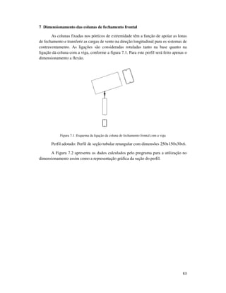 63
7 Dimensionamento das colunas de fechamento frontal
As colunas fixadas nos pórticos de extremidade têm a função de apoiar as lonas
de fechamento e transferir as cargas de vento na direção longitudinal para os sistemas de
contraventamento. As ligações são consideradas rotuladas tanto na base quanto na
ligação da coluna com a viga, conforme a figura 7.1. Para este perfil será feito apenas o
dimensionamento a flexão.
Figura 7.1: Esquema da ligação da coluna de fechamento frontal com a viga
Perfil adotado: Perfil de seção tubular retangular com dimensões 250x150x30x6.
A Figura 7.2 apresenta os dados calculados pelo programa para a utilização no
dimensionamento assim como a representação gráfica da seção do perfil.
 