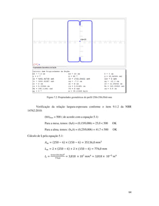 64
Figura 7.2: Propriedades geométricas do perfil 250x150x30x6 mm
Verificação da relação largura-espessura conforme o item 9.1.2 da NBR
14762:2010:
(b/t)max = 500 ( de acordo com a equação 5.1)
Para a mesa, temos: (bf/t) = (0,15/0,006) = 25,0 < 500 OK
Para a alma, temos: (bw/t) = (0,25/0,006) = 41,7 < 500 OK
Cálculo de It pela equação 5.1:
‫ܣ‬௠ = (250 − 6) × (150 − 6) = 35136,0	݉݉ଶ
‫ܮ‬௠ = 2 × (250 − 6) + 2 × (150 − 6) = 776,0	݉݉
‫ܫ‬௧ =
ସ×଺×ଷହଵଷ଺,଴మ
଻଻଺,଴
= 3,818	 × 10଻
	݉݉ସ
= 3,818 ×	10ିହ
	݉ସ
 