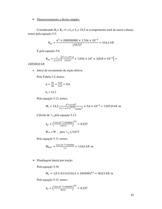 65
• Dimensionamento a flexão simples:
Considerando Ky= Kz =1 e Ly= Lz= 10,5 m (comprimento total da maior coluna),
temos pela equação 5.5:
ܰ௘௬ =
ߨଶ
× 200000000 × 1,766 × 10ିହ
(10,5)ଶ
= 316,1	݇ܰ
E pela equação 5.6:
ܰ௘௭ =
ଵ
଴,ଵଵଵమ ቂ
గమ.ଶ×ଵ଴ఴ×଴
(ଵ଴,ହ)మ + 7,692 × 10଻
× 3,818 × 10ିହ
ቃ =
240500,0	݇ܰ
Início de escoamento da seção efetiva:
Pela Tabela 5.2, temos:
ߟ =
௕௙
௕௪
=
଴,ଵହ
଴,ଶହ
= 0,6
kl = 14,2
Pela equação 5.12, temos:
‫ܯ‬௟ = 14,2
గమ×ଶ×ଵ଴ఴ
ଵଶ(ଵି଴,ଷమ)(଴,ଶହ
଴,଴଴଺ൗ )మ
× 3,6 × 10ିସ
= 1107,0	݇ܰ. ݉
Cálculo de lp pela equação 5.13:
ߣ௣ = ቀ
ଷ,଺×ଵ଴షర×ଷହ଴଴଴଴
ଵଵ଴଻,଴
ቁ
଴,ହ
= 0,337
Wef = W , para lp ≤ 0,673
Pela equação 5.11, temos:
‫ܯ‬ோௗଵ =
ଷ,଺×ଵ଴షర×ଷହ଴଴଴଴
ଵ,ଵ
= 114,6	݇ܰ. ݉
Flambagem lateral por torção:
Pela equação 5.16:
‫ܯ‬௘ = 1,0 × 0,111(316,1 × 240500)଴,ହ
= 963,5	݇ܰ. ݉
Pela equação 5.15, temos:
ߣ଴ = ቀ
ଷ,଺×ଵ଴షర×ଷହ଴଴଴଴
ଽ଺ଷ,଴
ቁ
଴,ହ
= 0,337
 