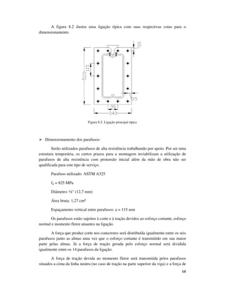 68
A figura 8.2 ilustra uma ligação típica com suas respectivas cotas para o
dimensionamento.
Figura 8.2: Ligação principal típica
Dimensionamento dos parafusos:
Serão utilizados parafusos de alta resistência trabalhando por apoio. Por ser uma
estrutura temporária, os curtos prazos para a montagem inviabilizam a utilização de
parafusos de alta resistência com protensão inicial além da mão de obra não ser
qualificada para este tipo de serviço.
Parafuso utilizado: ASTM A325
fu = 825 MPa
Diâmetro: ½” (12,7 mm)
Área bruta: 1,27 cm²
Espaçamento vertical entre parafusos: a = 115 mm
Os parafusos estão sujeitos à corte e à tração devidos ao esforço cortante, esforço
normal e momento fletor atuantes na ligação.
A força que produz corte nos conectores será distribuída igualmente entre os seis
parafusos junto as almas uma vez que o esforço cortante é transmitido em sua maior
parte pelas almas. Já a força de tração gerada pelo esforço normal será dividida
igualmente entre os 14 parafusos da ligação.
A força de tração devida ao momento fletor será transmitida pelos parafusos
situados a cima da linha neutra (no caso de tração na parte superior da viga) e a força de
 