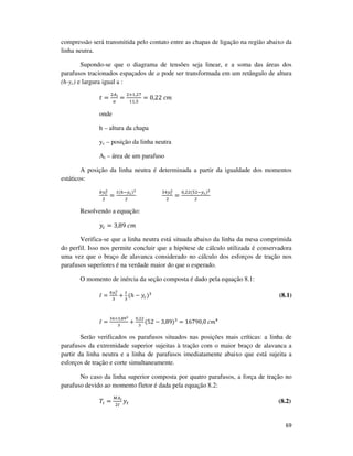 69
compressão será transmitida pelo contato entre as chapas de ligação na região abaixo da
linha neutra.
Supondo-se que o diagrama de tensões seja linear, e a soma das áreas dos
parafusos tracionados espaçados de a pode ser transformada em um retângulo de altura
(h-yc) e largura igual a :
‫ݐ‬ =
ଶ஺೔
௔
=
ଶ×ଵ,ଶ଻
ଵଵ,ହ
= 0,22	ܿ݉
onde
h – altura da chapa
yc – posição da linha neutra
Ai – área de um parafuso
A posição da linha neutra é determinada a partir da igualdade dos momentos
estáticos:
௕௬೎
మ
ଶ
=
௧(௛ି௬೎)మ
ଶ
ଷସ௬೎
మ
ଶ
=
଴,ଶଶ(ହଶି௬೎)మ
ଶ
Resolvendo a equação:
‫ݕ‬௖ = 3,89	ܿ݉
Verifica-se que a linha neutra está situada abaixo da linha da mesa comprimida
do perfil. Isso nos permite concluir que a hipótese de cálculo utilizada é conservadora
uma vez que o braço de alavanca considerado no cálculo dos esforços de tração nos
parafusos superiores é na verdade maior do que o esperado.
O momento de inércia da seção composta é dado pela equação 8.1:
‫ܫ‬ =
௕௬೎
య
ଷ
+
௧
ଷ
(ℎ − ‫ݕ‬௖)ଷ
(8.1)
‫ܫ‬ =
ଷସ×ଷ,଼ଽయ
ଷ
+
଴,ଶଶ
ଷ
(52 − 3,89)ଷ
= 16790,0	ܿ݉ସ
Serão verificados os parafusos situados nas posições mais críticas: a linha de
parafusos da extremidade superior sujeitas à tração com o maior braço de alavanca a
partir da linha neutra e a linha de parafusos imediatamente abaixo que está sujeita a
esforços de tração e corte simultaneamente.
No caso da linha superior composta por quatro parafusos, a força de tração no
parafuso devido ao momento fletor é dada pela equação 8.2:
ܶ௜ =
ெ஺೔
ଶூ
‫ݕ‬௧ (8.2)
 