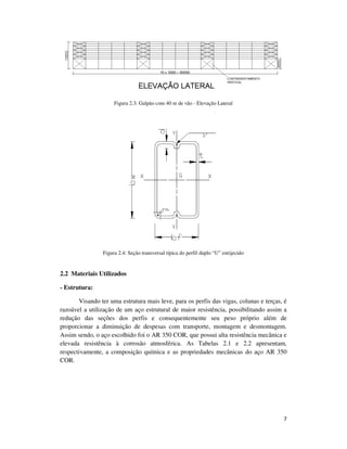 7
Figura 2.3: Galpão com 40 m de vão - Elevação Lateral
Figura 2.4: Seção transversal típica do perfil duplo “U” enrijecido
2.2 Materiais Utilizados
- Estrutura:
Visando ter uma estrutura mais leve, para os perfis das vigas, colunas e terças, é
razoável a utilização de um aço estrutural de maior resistência, possibilitando assim a
redução das seções dos perfis e consequentemente seu peso próprio além de
proporcionar a diminuição de despesas com transporte, montagem e desmontagem.
Assim sendo, o aço escolhido foi o AR 350 COR, que possui alta resistência mecânica e
elevada resistência à corrosão atmosférica. As Tabelas 2.1 e 2.2 apresentam,
respectivamente, a composição química e as propriedades mecânicas do aço AR 350
COR.
 