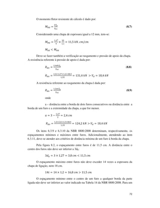 72
O momento fletor resistente de cálculo é dado por:
‫ܯ‬ோௗ =
௓௙೤
ఊೌభ
(8.7)
Considerando uma chapa de espessura igual a 12 mm, tem-se:
‫ܯ‬ோௗ =
ଵ,ଶమ
ସ
×
ଷହ
ଵ,ଵ
= 11,5	݇ܰ. ܿ݉/ܿ݉	
‫ܯ‬ௌௗ < ‫ܯ‬ோௗ
Deve-se fazer também a verificação ao rasgamento e pressão de apoio da chapa.
A resistência referente à pressão de apoio é dada por:
ܴௗ௩ =
ଶ,ସௗ௧௙ೠ
ఊೌమ
(8.8)
ܴௗ௩ =
ଶ,ସ×ଵ,ଶ଻×ଵ,ଶ×ସ଼,ହ
ଵ,ଷହ
= 131,4	݇ܰ	 > ܸௗ = 18,4	݇ܰ
A resistência referente ao rasgamento da chapa é dada por:
ܴௗ௩ =
ଵ,ଶ௔௧௙ೠ
ఊೌమ
(8.9)
onde
a – distância entre a borda de dois furos consecutivos ou distância entre a
borda de um furo e a extremidade da chapa, a que for menor.
ܽ = 3 −
ଵ,ଶ଻
ଶ
= 2,4	ܿ݉
ܴௗ௩ =
ଵ,ଶ×ଶ,ସ×ଵ,ଶ×ସ଼,ହ
ଵ,ଷହ
= 124,2	݇ܰ > ܸௗ = 18,4	݇ܰ	
Os itens 6.3.9 e 6.3.10 da NBR 8800:2008 determinam, respectivamente, os
espaçamentos mínimos e máximos entre furos. Adicionalmente, atendendo ao item
6.3.11, deve-se atender aos critérios de distância mínima de um furo à borda da chapa.
Pela figura 8.2, o espaçamento entre furos é de 11,5 cm. A distância entre o
centro dos furos não deve ser inferior a 3db:
3݀௕ = 3 × 1,27 = 3,8	ܿ݉ < 11,5	ܿ݉
O espaçamento máximo entre furos não deve exceder 14 vezes a espessura da
chapa de ligação, nem 18 cm.
14‫ݐ‬ = 14 × 1,2 = 16,8	ܿ݉ > 11,5	ܿ݉
O espaçamento mínimo entre o centro de um furo a qualquer borda da parte
ligada não deve ser inferior ao valor indicado na Tabela 14 da NBR 8800:2008. Para um
 