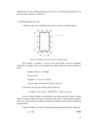 73
parafuso de 1,27 mm, a distância mínima é de 22 mm. Foi adotada uma distância de 30
mm nas bordas superiores e inferiores.
Dimensionamento da solda:
A figura 8.4 apresenta o detalhe da solda entre o perfil e a chapa de ligação.
Figura 8.4: Detalhe da solda entre o perfil e a chapa de ligação
Para facilitar os cálculos, a área de solta será tratada como um retângulo,
ignorando-se as partes curvas. Será utilizada uma solda de filete por todo o contorno do
perfil.
Eletrodo: E60 , fw = 415 Mpa
Perna: 0,5 cm
Garganta: t = 0,7 x 0,5 = 0,35 cm
Área de solda: 0,35 (40+40+20+20) = 42,0 cm²
O momento de inércia da seção de solda é dado por:
‫ܫ‬ = 2(0,35 × 20 × 20ଶ) + 2 ቀ
଴,ଷହ×ସ଴య
ଵଶ
ቁ = 9,333 × 10ଷ
	ܿ݉ସ
Como o esforço cortante é transmitido em sua maior parte pelas almas, o ponto
sujeito às maiores tensões na solda é no encontro entre a mesa e alma (ponto A na figura
8.4), uma vez que este ponto também está sujeito às máximas tensões normais devido ao
momento fletor.
A tensão cisalhante no filete de solda produzida pelo momento fletor é dada por:
߬ெ =
ெ
ூ
‫ݕ‬ (8.10)
 