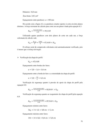 75
Diâmetro: 16,0 mm
Área bruta: 2,01 cm²
Espaçamento entre parafusos: a = 100 mm
De acordo com a figura 4.4, os parafusos estarão sujeitos à corte em dois planos
distintos. A força resistente de cálculo para corte em um plano é dada pela equação 8.3:
ܴௗ௩ =
଴,ସ×ଶ,଴ଵ×଼ଶ,ହ
ଵ,ଷହ
= 49,1	݇ܰ
Utilizando quatro parafusos com dois planos de corte em cada um, a força
solicitante de cálculo vale:
ܸௌௗ =
ே೟,ೄ೏
଼
=
ଷ଻଼,଼
଼
= 47,4	݇ܰ < ܴௗ௩
O esforço axial de compressão solicitante está automaticamente verificado, pois
é menor que o esforço de tração.
Verificação da chapa do perfil:
ܸௌௗ = 47,4	݇ܰ
Espaçamento entre bordas dos furos:
ܽ = 5,0 − 1,6 = 3,4	ܿ݉
Espaçamento entre a borda do furo e a extremidade da chapa do perfil:
ܽ = 5,0 −
ଵ,଺
ଶ
= 4,2	ܿ݉
Verificação da segurança quanto à pressão de apoio da chapa do perfil pela
equação 8.8:
ܴௗ௩ =
ଶ,ସ×ଵ,଺×଴,଺×ସ଼,ହ
ଵ,ଷହ
= 82,8	݇ܰ	 > ܸௌௗ
Verificação da segurança quanto ao rasgamento da chapa do perfil pela equação
8.9:
ܴௗ௩ =
ଵ,ଶ×ଷ,ସ×଴,଺×ସ଼,ହ
ଵ,ଷହ
= 87,9	݇ܰ > ܸௌௗ
Espaçamento mínimo entre furos:
3݀௕ = 3 × 1,6 = 4,8	ܿ݉	 < 5, ܿ݉
Espaçamento máximo entre furos:
14‫ݐ‬ = 14 × 0,6 = 8,4	ܿ݉	 > 5,0	ܿ݉
 