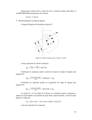 76
Espaçamento mínimo entre o centro do furo e a borda da chapa, pela tabela 14
da NBR 8800:2008 para parafusos de 16,0 mm:
2,9	ܿ݉	 < 3,0	ܿ݉
Dimensionamento da chapa de ligação:
A chapa de ligação está ilustrada na figura 8.5.
Figura 8.5: Chapa de ligação entre o tirante e a coluna
A força solicitante de cálculo é dada por:
ܸௌௗ =
ே೟,ೄ೏
ସ
=
ଷ଻଼,଼
ସ
= 94,7	݇ܰ
Verificação da segurança quanto à pressão de apoio da chapa de ligação pela
equação 8.8:
ܴௗ௩ =
ଶ,ସ×ଵ,଺×ଵ,଴×ସ଼,ହ
ଵ,ଷହ
= 138,0	݇ܰ	 > ܸௌௗ
Verificação da segurança quanto ao rasgamento da chapa de ligação pela
equação 8.9:
ܴௗ௩ =
ଵ,ଶ×଺,ଶ×ଵ,଴×ସ଼,ହ
ଵ,ଷହ
= 267,3	݇ܰ > ܸௌௗ
As seções S1 e S2 (ver figura 8.5) devem ser verificadas quanto à segurança a
ruptura da seção líquida e escoamento da seção bruta, respectivamente. A área da seção
líquida S1 é dada por:
‫ܣ‬௡ = 1,0 × 14,2 − 1,0 × (1,6 + 0,35) = 12,3	ܿ݉ଶ
A área da seção bruta S2 é dada por:
 