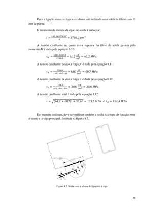 78
Para a ligação entre a chapa e a coluna será utilizada uma solda de filete com 12
mm de perna.
O momento de inércia da seção de solda é dado por:
‫ܫ‬ =
ଶ×ଵ,ଶ×଴,଻×ଷ଴య
ଵଶ
= 3780,0	ܿ݉ସ
A tensão cisalhante no ponto mais superior do filete de solda gerada pelo
momento M é dada pela equação 8.10:
߬ெ =
ଵହସଵ,଴×ଵହ,଴
ଷ଻଼଴,଴
= 6,12
௞ே
௖௠మ = 61,2	‫ܽܲܯ‬
A tensão cisalhante devido à força N é dada pela equação 8.11:
߬ே =
ଷସ଺,ଵ
ଶ×ଵଶ×଴,଻×ଷ଴
= 6,87
௞ே
௖௠మ = 68,7	‫ܽܲܯ‬
A tensão cisalhante devido à força V é dada pela equação 8.12:
߬௏ =
ଵହସ,ଵ
ଶ×ଵ,ଶ×଴,଻×ଷ଴
= 3,06	
௞ே
௖௠మ = 30,6	‫.ܽܲܯ‬
A tensão cisalhante total é dada pela equação 8.12:
߬ = ඥ(61,2 + 68,7)ଶ + 30,6ଶ = 133,5	‫	ܽܲܯ‬ < ߬ோ = 184,4	‫ܽܲܯ‬
De maneira análoga, deve-se verificar também a solda da chapa de ligação entre
o tirante e a viga principal, ilustrada na figura 8.7.
Figura 8.7: Solda entre a chapa de ligação e a viga
 