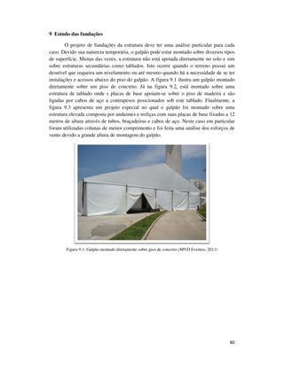 80
9 Estudo das fundações
O projeto de fundações da estrutura deve ter uma análise particular para cada
caso. Devido sua natureza temporária, o galpão pode estar montado sobre diversos tipos
de superfície. Muitas das vezes, a estrutura não está apoiada diretamente no solo e sim
sobre estruturas secundárias como tablados. Isto ocorre quando o terreno possui um
desnível que requeira um nivelamento ou até mesmo quando há a necessidade de se ter
instalações e acessos abaixo do piso do galpão. A figura 9.1 ilustra um galpão montado
diretamente sobre um piso de concreto. Já na figura 9.2, está montado sobre uma
estrutura de tablado onde s placas de base apoiam-se sobre o piso de madeira e são
ligadas por cabos de aço a contrapesos posicionados sob este tablado. Finalmente, a
figura 9.3 apresenta um projeto especial no qual o galpão foi montado sobre uma
estrutura elevada composta por andaimes e treliças com suas placas de base fixadas a 12
metros de altura através de tubos, braçadeiras e cabos de aço. Neste caso em particular
foram utilizadas colunas de menor comprimento e foi feita uma análise dos esforços de
vento devido a grande altura de montagem do galpão.
Figura 9.1: Galpão montado diretamente sobre piso de concreto (MVD Eventos, 2011)
 