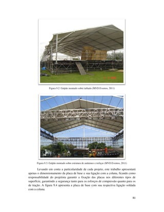 81
Figura 9.2: Galpão montado sobre tablado (MVD Eventos, 2011)
Figura 9.3: Galpão montado sobre estrutura de andaimes e treliças (MVD Eventos, 2011)
Levando em conta a particularidade de cada projeto, este trabalho apresentará
apenas o dimensionamento da placa de base e sua ligação com a coluna, ficando como
responsabilidade do projetista garantir a fixação das placas nos diferentes tipos de
superfície, garantindo a segurança tanto para os esforços de compressão quanto para os
de tração. A figura 9.4 apresenta a placa de base com sua respectiva ligação soldada
com a coluna.
 