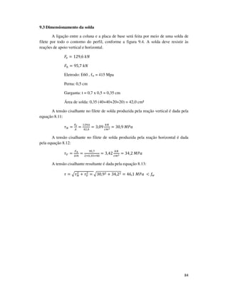84
9.3 Dimensionamento da solda
A ligação entre a coluna e a placa de base será feita por meio de uma solda de
filete por todo o contorno do perfil, conforme a figura 9.4. A solda deve resistir às
reações de apoio vertical e horizontal.
‫ܨ‬௩ = 129,6	݇ܰ
‫ܨ‬௛ = 95,7	݇ܰ
Eletrodo: E60 , fw = 415 Mpa
Perna: 0,5 cm
Garganta: t = 0,7 x 0,5 = 0,35 cm
Área de solda: 0,35 (40+40+20+20) = 42,0 cm²
A tensão cisalhante no filete de solda produzida pela reação vertical é dada pela
equação 8.11:
߬ே =
ிೡ
஺
=
ଵଶଽ,଺
ସଶ,଴
= 3,09
௞ே
௖௠మ = 30,9	‫ܽܲܯ‬
A tensão cisalhante no filete de solda produzida pela reação horizontal é dada
pela equação 8.12:
߬௏ =
ி೓
ଶ௧௛
=
ଽହ,଻
ଶ×଴,ଷହ×ସ଴
= 3,42
௞ே
௖௠మ
= 34,2	‫ܽܲܯ‬
A tensão cisalhante resultante é dada pela equação 8.13:
߬ = ඥ߬ே
ଶ
+ ߬௏
ଶ
=	ඥ30,9ଶ + 34,2ଶ = 46,1	‫	ܽܲܯ‬ < ݂௪
 