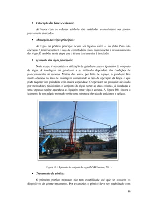 86
• Colocação das bases e colunas:
As bases com as colunas soldadas são instaladas manualmente nos pontos
previamente marcados.
• Montagem das vigas principais:
As vigas do pórtico principal devem ser ligadas entre si no chão. Para esta
operação é imprescindível o uso de empilhadeira para manipulação e posicionamento
das vigas. É também nesta etapa que o tirante da cumeeira é instalado.
• Içamento das vigas principais:
Nesta etapa, é necessária a utilização de guindaste para o içamento do conjunto
de vigas. A tonelagem do guindaste a ser utilizado dependerá das condições de
posicionamento do mesmo. Muitas das vezes, por falta de espaço, o guindaste fica
muito afastado da área de montagem aumentando o raio de operação da lança, o que
pode requerer um guindaste com maior capacidade. O operador do guindaste auxiliado
por montadores posicionam o conjunto de vigas sobre as duas colunas já instaladas e
uma segunda equipe aparafusa as ligações entre viga e coluna. A figura 10.1 ilustra o
içamento de um galpão montado sobre uma estrutura elevada de andaimes e treliças.
Figura 10.1: Içamento do conjunto de vigas (MVD Eventos, 2011)
• Travamento do pórtico:
O primeiro pórtico montado não tem estabilidade até que se instalem os
dispositivos de contraventamento. Por esta razão, o pórtico deve ser estabilizado com
 