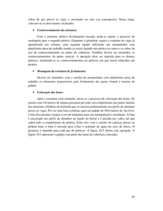 87
cabos de aço presos as vigas e ancorados no solo (ou contrapesos). Nesta etapa,
colocam-se os dois tirantes inclinados.
• Contraventamento da estrutura:
Com o primeiro pórtico devidamente travado, pode-se repetir o processo de
montagem para o segundo pórtico. Enquanto o guindaste segura o conjunto de vigas já
aparafusado nas colunas, uma segunda equipe utilizando um manipulador com
plataforma aérea de trabalho instala as terças ligando um pórtico ao outro e os cabos de
aço de contraventamento no plano da cobertura. Também devem ser instalados os
contraventamentos do plano vertical. A operação deve ser repetida para os demais
pórticos, instalando-se os contraventamentos no pórticos em que forem indicados em
projeto.
• Montagem da estrutura de fechamento:
Devem ser instalados com o auxilio de manipulador com plataforma aérea de
trabalho os elementos responsáveis pelo fechamento das partes frontal e traseira do
galpão.
• Colocação das lonas:
Após a estrutura estar montada, inicia-se o processo de colocação das lonas. Os
gomos com 5,0 metros de largura possuem por todo seu comprimento nas partes laterais
um elemento cilíndrico de borracha que se encaixa perfeitamente nos perfis de alumínio
presos às vigas. Por ser uma lona contínua, para um galpão de 40,0 metros de vão livre,
a lona fica pesada e requer o uso de máquinas para sua manipulação e instalação. A lona
é encaixada nos perfis de alumínio na região do beiral e é puxada por cabos até que
cubra todo o comprimento do pórtico. Feito isto, com o auxilio de catracas presas na
própria lona, a lona é esticada para evitar o acúmulo de água em caso de chuva. O
processo é repetido para cada par de pórticos. A figura 10.2 ilustra esta operação. A
figura 10.3 apresenta o galpão com parte das lonas de cobertura colocadas.
 