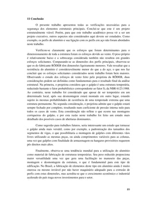 89
11 Conclusão
O presente trabalho apresentou todas as verificações necessárias para a
segurança dos elementos estruturais principais. Conclui-se que este é um projeto
estruturalmente viável. Porém, para que este trabalho acadêmico possa vir a ser um
projeto executivo, outros aspectos não considerados aqui devem ser estudados. Como
exemplo, os perfis de alumínio e sua ligação com os perfis em aço não foram abordados
neste trabalho.
Verificou-se claramente que os esforços que foram determinantes para o
dimensionamento de toda a estrutura foram os esforços devido ao vento. O peso próprio
é relativamente baixo e a sobrecarga considerada também não resultou em grandes
esforços solicitantes. Comparando-se as dimensões dos perfis principais, observou-se
que os do fabricante RӦDER têm dimensões ligeiramente menores. Vale ressaltar que a
resistência do alumínio é consideravelmente menor do que a do aço, o que nos faz
concluir que os esforços solicitantes considerados neste trabalho foram bem maiores.
Observando o estudo dos esforços de vento feito pelo projetista da RӦDER, duas
considerações podem ser definidas como fundamentais para o resultado final da análise
estrutural. Na primeira, o projetista considera que o galpão é uma estrutura temporária,
reduzindo bastante o fator probabilístico correspondente ao fator S3 da NBR 6123:1988.
Ao contrário, neste trabalho foi considerado que apesar de ser temporário em um
determinado local, após sua desmontagem estará montado em outro lugar, estando
sujeito às mesmas probabilidades de ocorrência de uma tempestade extrema que uma
estrutura permanente. Na segunda consideração, o projetista admite que o galpão estará
sempre fechado por completo, resultando num coeficiente de pressão interna nulo para
todos os casos de vento. Esta consideração não reflete o que ocorre nas montagens
corriqueiras do galpão, e por esta razão neste trabalho foi feito um estudo mais
detalhado dos possíveis casos de aberturas dominantes.
Como sugestão para trabalhos futuros, seria interessante um estudo que tornasse
o galpão ainda mais versátil, como por exemplo, a padronização dos tamanhos dos
segmentos de vigas, o que possibilitaria a montagem de galpões com diferentes vãos
livres utilizando as mesmas peças, ou ainda comprimentos variáveis para as colunas,
uma vez que galpões com finalidade de armazenagem ou hangares provisórios requerem
pés direitos mais altos.
Finalmente, observa-se uma tendência mundial para a utilização do alumínio
como material de fabricação de estruturas temporárias. Seu peso reduzido proporciona
maior versatilidade uma vez que gera uma facilitação no manuseio das peças,
montagem e desmontagem da estrutura, o que é fundamental para este tipo de
edificação. No Brasil, a fabricação de elementos deste tipo em alumínio ainda é muito
onerosa ou mesmo inviável por não haver maquinário adequado para a extrusão de
perfis com estas dimensões, mas acredita-se que o crescimento econômico e industrial
acelerado do país traga novos investimentos para o setor.
 