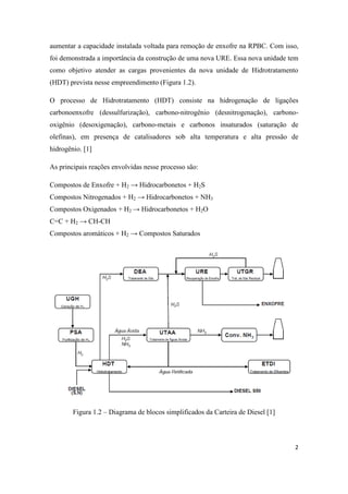 2
aumentar a capacidade instalada voltada para remoção de enxofre na RPBC. Com isso,
foi demonstrada a importância da construção de uma nova URE. Essa nova unidade tem
como objetivo atender as cargas provenientes da nova unidade de Hidrotratamento
(HDT) prevista nesse empreendimento (Figura 1.2).
O processo de Hidrotratamento (HDT) consiste na hidrogenação de ligações
carbonoenxofre (dessulfurização), carbono-nitrogênio (desnitrogenação), carbono-
oxigênio (desoxigenação), carbono-metais e carbonos insaturados (saturação de
olefinas), em presença de catalisadores sob alta temperatura e alta pressão de
hidrogênio. [1]
As principais reações envolvidas nesse processo são:
Compostos de Enxofre + H2 → Hidrocarbonetos + H2S
Compostos Nitrogenados + H2 → Hidrocarbonetos + NH3
Compostos Oxigenados + H2 → Hidrocarbonetos + H2O
C=C + H2 → CH-CH
Compostos aromáticos + H2 → Compostos Saturados
Figura 1.2 – Diagrama de blocos simplificados da Carteira de Diesel [1]
 