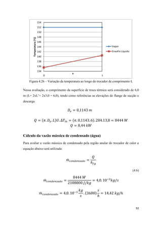 92
Figura 4.26 – Variação da temperatura ao longo do trocador de comprimento L
Nessa avaliação, o comprimento da superfície de troca térmica será considerado de 6,0
m (L= 2xL’= 2x3,0 = 6,0), tendo como referências as elevações do flange de sucção e
descarga.
Cálculo da vazão mássica de condensado (água)
Para avaliar a vazão mássica de condensado pela região anular do trocador de calor a
equação abaixo será utilizada:
̇
(4.6)
̇
̇
134
136
138
140
142
144
146
148
150
152
154
Temperatura(°C)
x
Vapor
Enxofre Líquido
0
 