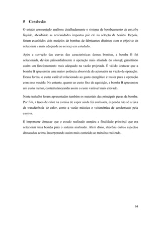 94
5 Conclusão
O estudo apresentado analisou detalhadamente o sistema de bombeamento de enxofre
líquido, abordando as necessidades impostas por ele na seleção da bomba. Depois,
foram escolhidos dois modelos de bombas de fabricantes distintos com o objetivo de
selecionar a mais adequada ao serviço em estudado.
Após a correção das curvas das características dessas bombas, a bomba B foi
selecionada, devido primordialmente à operação mais afastada do shutoff, garantindo
assim um funcionamento mais adequado na vazão projetada. É válido destacar que a
bomba B apresentou uma maior potência absorvida do acionador na vazão de operação.
Dessa forma, o custo variável relacionado ao gasto energético é maior para a operação
com esse modelo. No entanto, quanto ao custo fixo de aquisição, a bomba B apresentou
um custo menor, contrabalanceando assim o custo variável mais elevado.
Neste trabalho foram apresentados também os materiais das principais peças da bomba.
Por fim, a troca de calor na camisa de vapor ainda foi analisada, expondo não só a taxa
de transferência de calor, como a vazão mássica e volumétrica de condensado pela
camisa.
É importante destacar que o estudo realizado atendeu a finalidade principal que era
selecionar uma bomba para o sistema analisado. Além disso, abordou outros aspectos
destacados acima, incorporando assim mais conteúdo ao trabalho realizado.
 