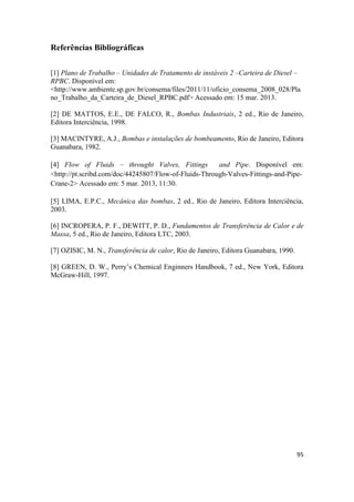 95
Referências Bibliográficas
[1] Plano de Trabalho – Unidades de Tratamento de instáveis 2 –Carteira de Diesel –
RPBC. Disponível em:
<http://www.ambiente.sp.gov.br/consema/files/2011/11/oficio_consema_2008_028/Pla
no_Trabalho_da_Carteira_de_Diesel_RPBC.pdf> Acessado em: 15 mar. 2013.
[2] DE MATTOS, E.E., DE FALCO, R., Bombas Industriais, 2 ed., Rio de Janeiro,
Editora Interciência, 1998.
[3] MACINTYRE, A.J., Bombas e instalações de bombeamento, Rio de Janeiro, Editora
Guanabara, 1982.
[4] Flow of Fluids – throught Valves, Fittings and Pipe. Disponível em:
<http://pt.scribd.com/doc/44245807/Flow-of-Fluids-Through-Valves-Fittings-and-Pipe-
Crane-2> Acessado em: 5 mar. 2013, 11:30.
[5] LIMA, E.P.C., Mecânica das bombas, 2 ed., Rio de Janeiro, Editora Interciência,
2003.
[6] INCROPERA, P. F., DEWITT, P. D., Fundamentos de Transferência de Calor e de
Massa, 5 ed., Rio de Janeiro, Editora LTC, 2003.
[7] OZISIC, M. N., Transferência de calor, Rio de Janeiro, Editora Guanabara, 1990.
[8] GREEN, D. W., Perry’s Chemical Enginners Handbook, 7 ed., New York, Editora
McGraw-Hill, 1997.
 