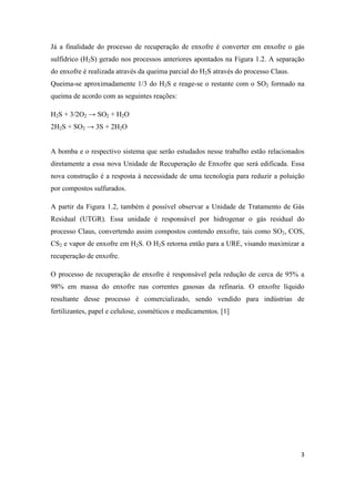 3
Já a finalidade do processo de recuperação de enxofre é converter em enxofre o gás
sulfídrico (H2S) gerado nos processos anteriores apontados na Figura 1.2. A separação
do enxofre é realizada através da queima parcial do H2S através do processo Claus.
Queima-se aproximadamente 1/3 do H2S e reage-se o restante com o SO2 formado na
queima de acordo com as seguintes reações:
H2S + 3/2O2 → SO2 + H2O
2H2S + SO2 → 3S + 2H2O
A bomba e o respectivo sistema que serão estudados nesse trabalho estão relacionados
diretamente a essa nova Unidade de Recuperação de Enxofre que será edificada. Essa
nova construção é a resposta à necessidade de uma tecnologia para reduzir a poluição
por compostos sulfurados.
A partir da Figura 1.2, também é possível observar a Unidade de Tratamento de Gás
Residual (UTGR). Essa unidade é responsável por hidrogenar o gás residual do
processo Claus, convertendo assim compostos contendo enxofre, tais como SO2, COS,
CS2 e vapor de enxofre em H2S. O H2S retorna então para a URE, visando maximizar a
recuperação de enxofre.
O processo de recuperação de enxofre é responsável pela redução de cerca de 95% a
98% em massa do enxofre nas correntes gasosas da refinaria. O enxofre líquido
resultante desse processo é comercializado, sendo vendido para indústrias de
fertilizantes, papel e celulose, cosméticos e medicamentos. [1]
 