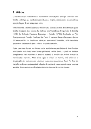 4
2 Objetivo
O estudo que será realizado nesse trabalho tem como objetivo principal selecionar uma
bomba centrífuga que atenda às necessidades do projeto para realizar o escoamento de
enxofre líquido de um tanque para outro.
Primeiramente, será realizada neste trabalho uma análise detalhada do sistema em que a
bomba irá operar. Esse sistema faz parte de uma Unidade de Recuperação de Enxofre
(URE) da Refinaria Presidente Bernardes – Cubatão (RPBC), localizada no Pólo
Petroquímico de Cubatão, Estado de São Paulo. A partir de dados referentes ao sistema
de bombeamento e a requisitada operação, previamente fornecidos, serão calculados
parâmetros fundamentais para a seleção adequada da bomba.
Após essa etapa focada no sistema, serão analisadas características de duas bombas
selecionadas com base nesse estudo preliminar. Dessa forma, a partir de análises
comparativas será escolhido ao final do trabalho o modelo que melhor atender às
necessidades impostas. Além disso, após a seleção da bomba, será analisada a
composição dos materiais das principais peças dessa máquina de fluxo. Ao final do
trabalho, serão apresentadas ainda a função da camisa de vapor presente nessa bomba e
a análise da troca térmica realizada durante o escoamento do enxofre líquido.
 