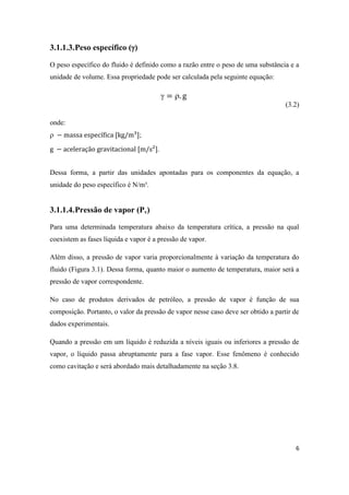 6
3.1.1.3.Peso específico ()
O peso específico do fluido é definido como a razão entre o peso de uma substância e a
unidade de volume. Essa propriedade pode ser calculada pela seguinte equação:
 
(3.2)
onde:
 ;
.
Dessa forma, a partir das unidades apontadas para os componentes da equação, a
unidade do peso específico é N/m³.
3.1.1.4.Pressão de vapor (Pv)
Para uma determinada temperatura abaixo da temperatura crítica, a pressão na qual
coexistem as fases líquida e vapor é a pressão de vapor.
Além disso, a pressão de vapor varia proporcionalmente à variação da temperatura do
fluido (Figura 3.1). Dessa forma, quanto maior o aumento de temperatura, maior será a
pressão de vapor correspondente.
No caso de produtos derivados de petróleo, a pressão de vapor é função de sua
composição. Portanto, o valor da pressão de vapor nesse caso deve ser obtido a partir de
dados experimentais.
Quando a pressão em um líquido é reduzida a níveis iguais ou inferiores a pressão de
vapor, o líquido passa abruptamente para a fase vapor. Esse fenômeno é conhecido
como cavitação e será abordado mais detalhadamente na seção 3.8.
 