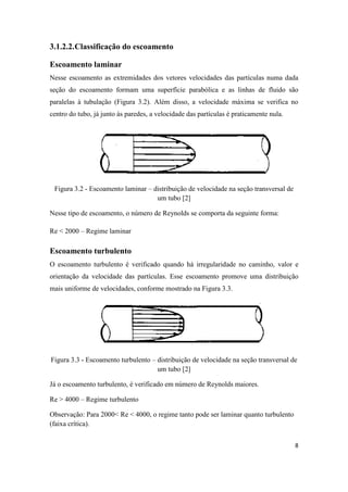 8
3.1.2.2.Classificação do escoamento
Escoamento laminar
Nesse escoamento as extremidades dos vetores velocidades das partículas numa dada
seção do escoamento formam uma superfície parabólica e as linhas de fluido são
paralelas à tubulação (Figura 3.2). Além disso, a velocidade máxima se verifica no
centro do tubo, já junto às paredes, a velocidade das partículas é praticamente nula.
Figura 3.2 - Escoamento laminar – distribuição de velocidade na seção transversal de
um tubo [2]
Nesse tipo de escoamento, o número de Reynolds se comporta da seguinte forma:
Re < 2000 – Regime laminar
Escoamento turbulento
O escoamento turbulento é verificado quando há irregularidade no caminho, valor e
orientação da velocidade das partículas. Esse escoamento promove uma distribuição
mais uniforme de velocidades, conforme mostrado na Figura 3.3.
Figura 3.3 - Escoamento turbulento – distribuição de velocidade na seção transversal de
um tubo [2]
Já o escoamento turbulento, é verificado em número de Reynolds maiores.
Re > 4000 – Regime turbulento
Observação: Para 2000< Re < 4000, o regime tanto pode ser laminar quanto turbulento
(faixa crítica).
 