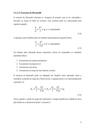 9
3.1.2.3.Teorema de Bernoulli
O teorema de Bernoulli relaciona as variações de pressão com as de velocidade e
elevação ao longo da linha de corrente. Esse teorema pode ser representado pela
seguinte equação:
 
(3.4)
A equação acima também pode ser também representada da seguinte forma.

(3.5)
No entanto, para utilização dessas expressões, devem ser respeitadas as condições
apontadas abaixo.
1. Escoamento em regime permanente
2. Escoamento incompressível
3. Escoamento sem atrito
4. Escoamento ao longo de uma linha de corrente
O teorema de Bernoulli pode ser adaptado aos líquidos reais, passando assim a
considerar as perdas de carga (hf). Dessa forma, a equação passa a ser representada pela
expressão 3.6.
 
(3.6)
Nessa equação a perda de carga (hf) representa a energia perdida por unidade de peso
pelo fluido ao se deslocar do ponto 1 ao ponto 2.
 